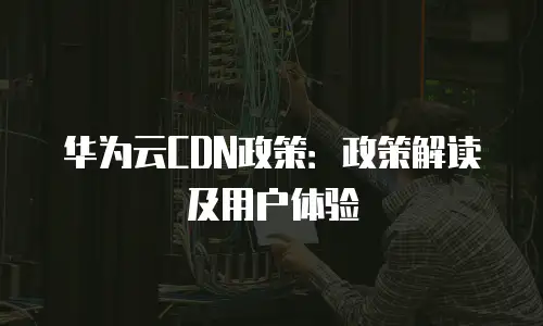 华为云CDN政策：政策解读及用户体验