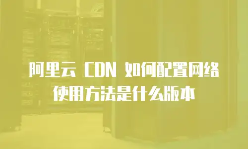 阿里云 CDN 如何配置网络使用方法是什么版本