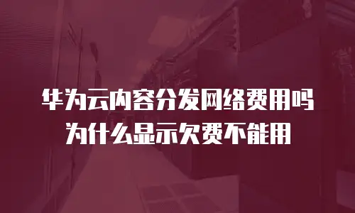 华为云内容分发网络费用吗为什么显示欠费不能用