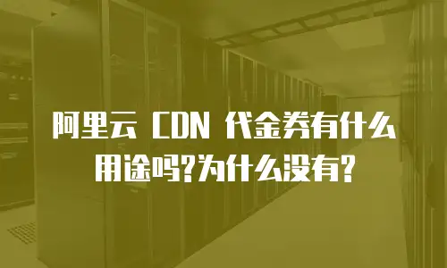 阿里云 CDN 代金券有什么用途吗?为什么没有?