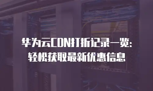 华为云CDN打折记录一览：轻松获取最新优惠信息