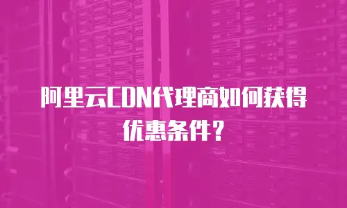 阿里云CDN代理商如何获得优惠条件？