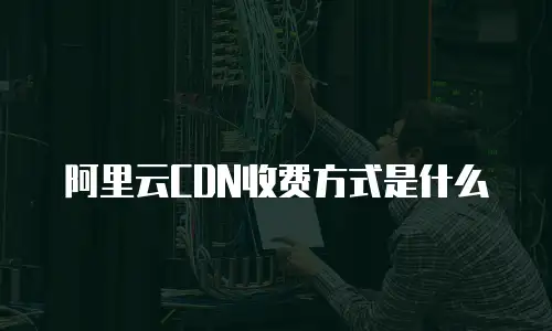 阿里云CDN收费方式是什么