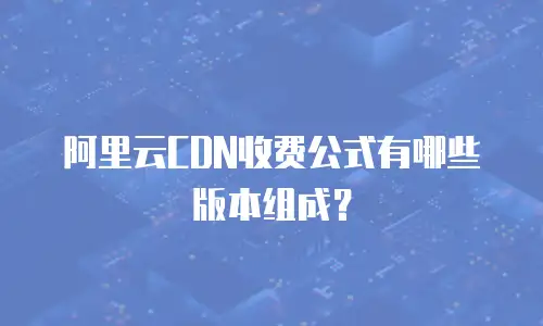 阿里云CDN收费公式有哪些版本组成？