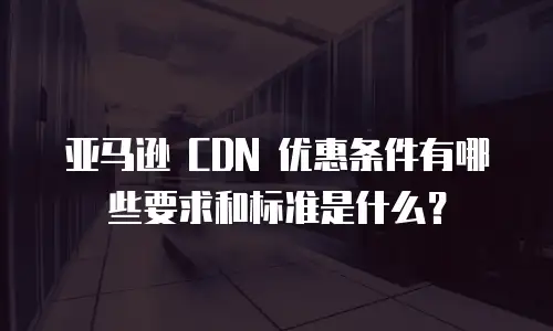 亚马逊 CDN 优惠条件有哪些要求和标准是什么？