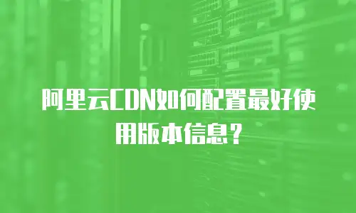 阿里云CDN如何配置最好使用版本信息？