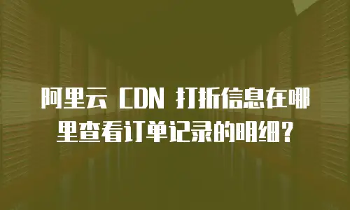 阿里云 CDN 打折信息在哪里查看订单记录的明细？