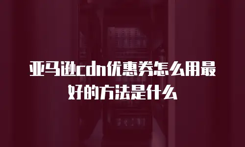 亚马逊cdn优惠券怎么用最好的方法是什么