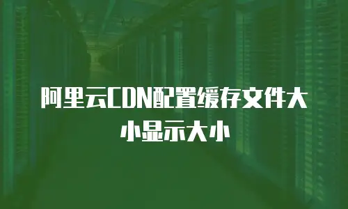 阿里云CDN配置缓存文件大小显示大小