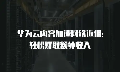 华为云内容加速网络返佣：轻松赚取额外收入