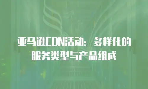 亚马逊CDN活动：多样化的服务类型与产品组成