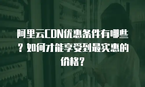 阿里云CDN优惠条件有哪些？如何才能享受到最实惠的价格？