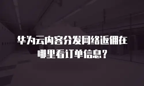华为云内容分发网络返佣在哪里看订单信息？