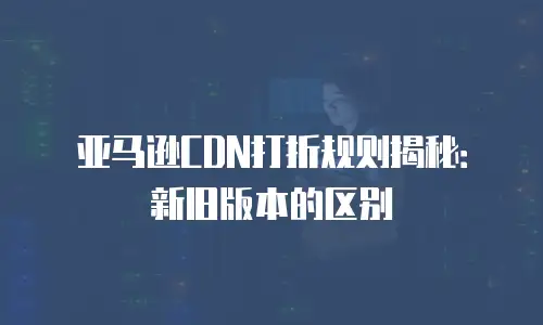 亚马逊CDN打折规则揭秘：新旧版本的区别