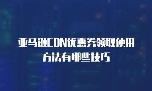 亚马逊CDN优惠券领取使用方法有哪些技巧