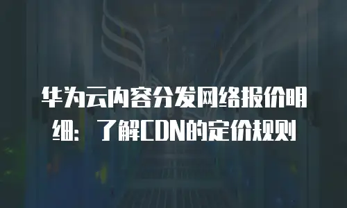华为云内容分发网络报价明细：了解CDN的定价规则