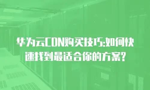 华为云CDN购买技巧:如何快速找到最适合你的方案?