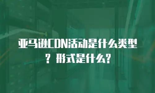 亚马逊CDN活动是什么类型? 形式是什么?