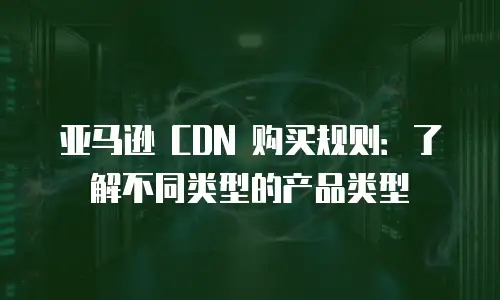 亚马逊 CDN 购买规则：了解不同类型的产品类型