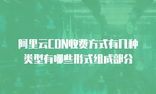 阿里云CDN收费方式有几种类型有哪些形式组成部分