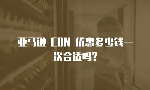 亚马逊 CDN 优惠多少钱一次合适吗？