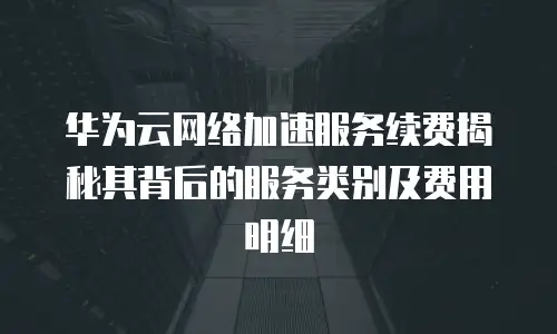 华为云网络加速服务续费揭秘其背后的服务类别及费用明细