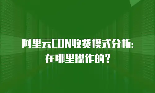 阿里云CDN收费模式分析：在哪里操作的？