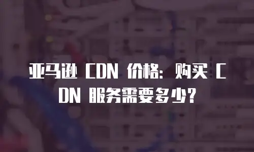 亚马逊 CDN 价格：购买 CDN 服务需要多少？