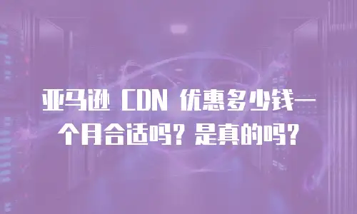 亚马逊 CDN 优惠多少钱一个月合适吗？是真的吗？