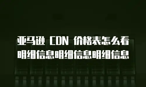 亚马逊 CDN 价格表怎么看明细信息明细信息明细信息