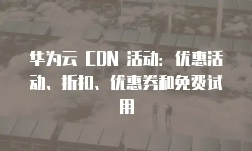 华为云 CDN 活动：优惠活动、折扣、优惠券和免费试用