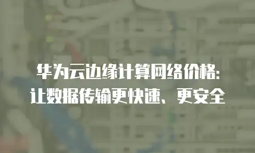 华为云边缘计算网络价格：让数据传输更快速、更安全