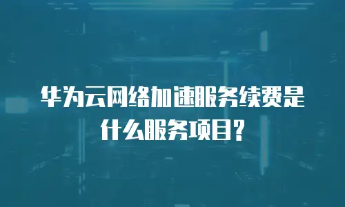 华为云网络加速服务续费是什么服务项目?