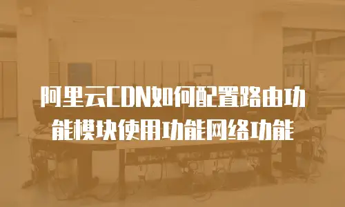 阿里云CDN如何配置路由功能模块使用功能网络功能