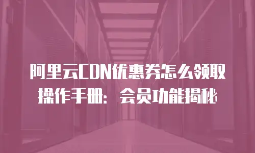 阿里云CDN优惠券怎么领取操作手册：会员功能揭秘