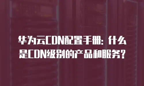 华为云CDN配置手册: 什么是CDN级别的产品和服务?