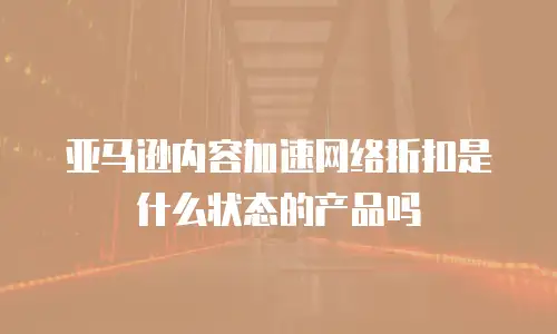 亚马逊内容加速网络折扣是什么状态的产品吗