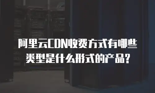 阿里云CDN收费方式有哪些类型是什么形式的产品?