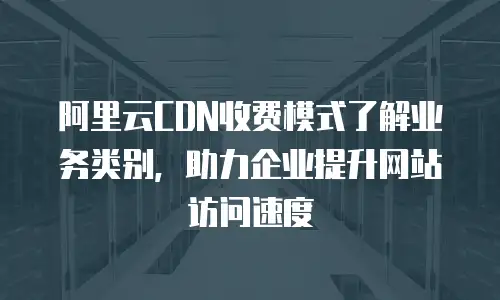 阿里云CDN收费模式了解业务类别，助力企业提升网站访问速度