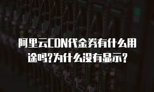 阿里云CDN代金券有什么用途吗?为什么没有显示?