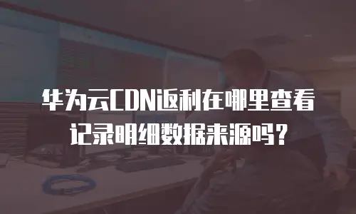 华为云CDN返利在哪里查看记录明细数据来源吗？