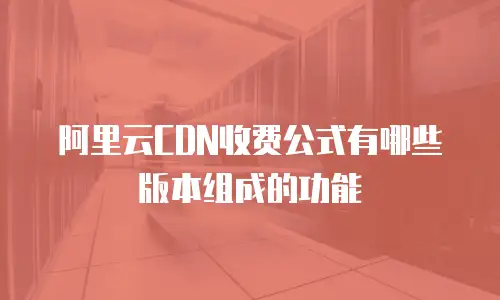 阿里云CDN收费公式有哪些版本组成的功能
