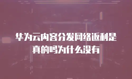华为云内容分发网络返利是真的吗为什么没有