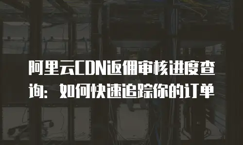阿里云CDN返佣审核进度查询：如何快速追踪你的订单