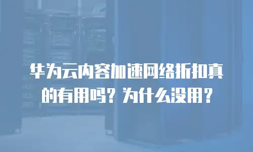 华为云内容加速网络折扣真的有用吗？为什么没用？
