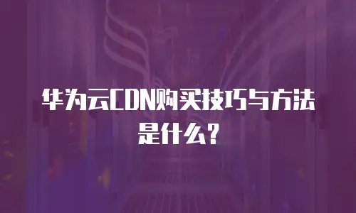 华为云CDN购买技巧与方法是什么？