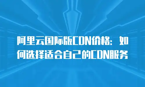阿里云国际版CDN价格：如何选择适合自己的CDN服务
