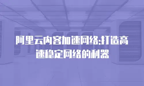阿里云内容加速网络:打造高速稳定网络的利器