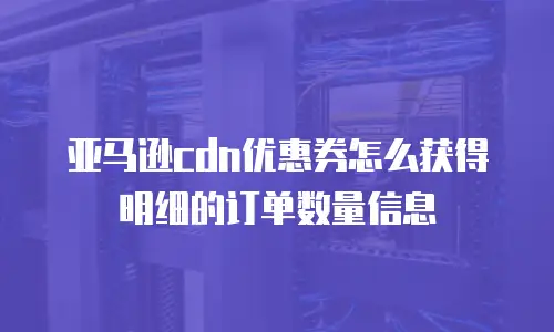 亚马逊cdn优惠券怎么获得明细的订单数量信息