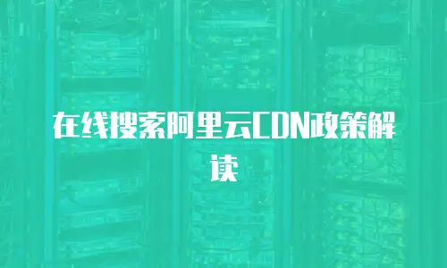 在线搜索阿里云CDN政策解读